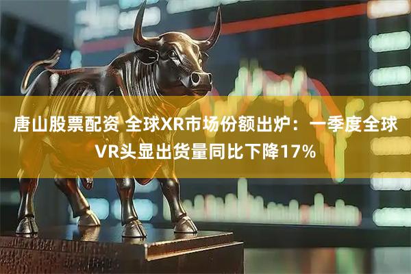 唐山股票配资 全球XR市场份额出炉：一季度全球VR头显出货量同比下降17%