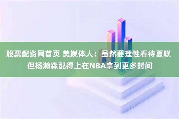 股票配资网首页 美媒体人：虽然要理性看待夏联 但杨瀚森配得上在NBA拿到更多时间