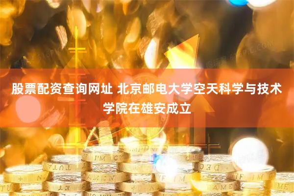 股票配资查询网址 北京邮电大学空天科学与技术学院在雄安成立