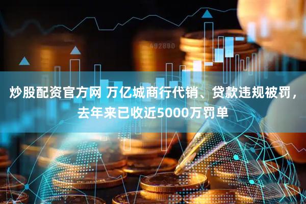 炒股配资官方网 万亿城商行代销、贷款违规被罚，去年来已收近5000万罚单